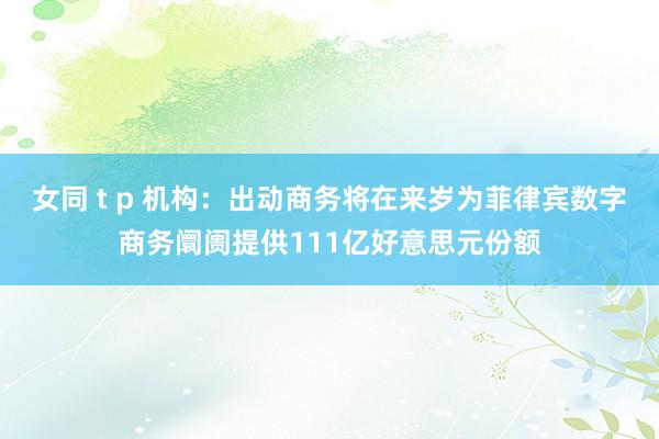 女同 t p 机构：出动商务将在来岁为菲律宾数字商务阛阓提供111亿好意思元份额