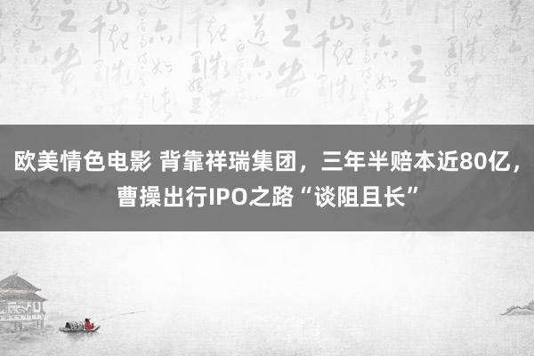 欧美情色电影 背靠祥瑞集团，三年半赔本近80亿，曹操出行IPO之路“谈阻且长”