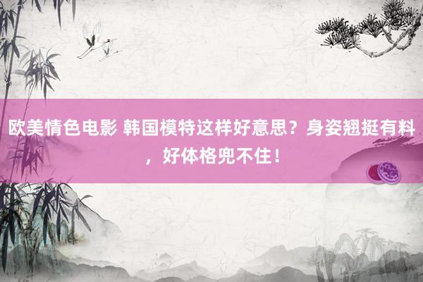 欧美情色电影 韩国模特这样好意思？身姿翘挺有料，好体格兜不住！