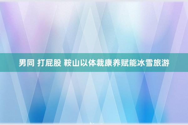 男同 打屁股 鞍山以体裁康养赋能冰雪旅游