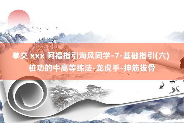 拳交 xxx 阿福指引海风同学-7-基础指引(六) 桩功的中高等练法-龙虎手-抻筋拔骨