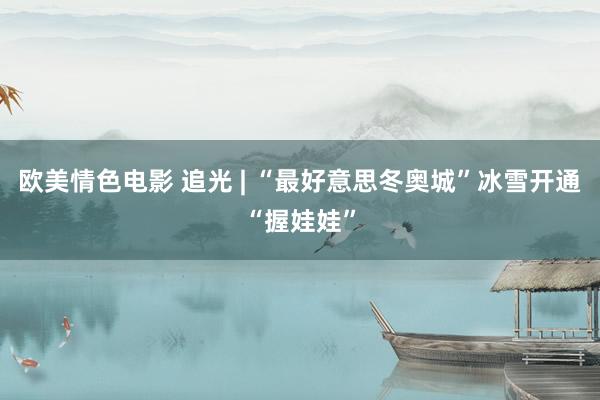 欧美情色电影 追光 | “最好意思冬奥城”冰雪开通“握娃娃”