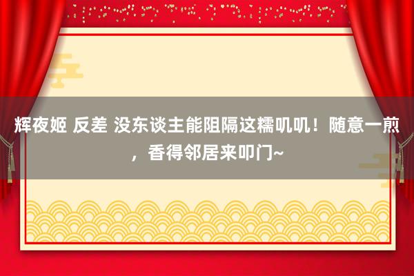 辉夜姬 反差 没东谈主能阻隔这糯叽叽！随意一煎，香得邻居来叩门~