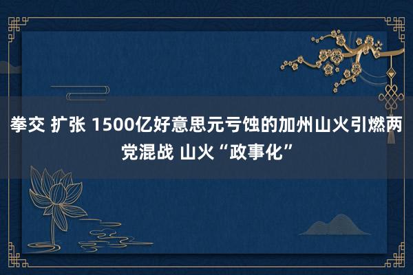 拳交 扩张 1500亿好意思元亏蚀的加州山火引燃两党混战 山火“政事化”