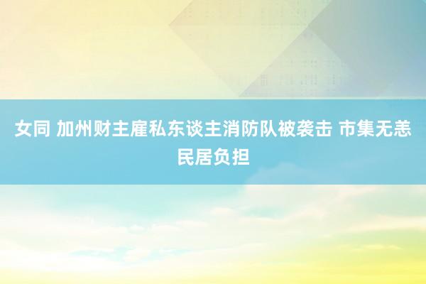 女同 加州财主雇私东谈主消防队被袭击 市集无恙民居负担