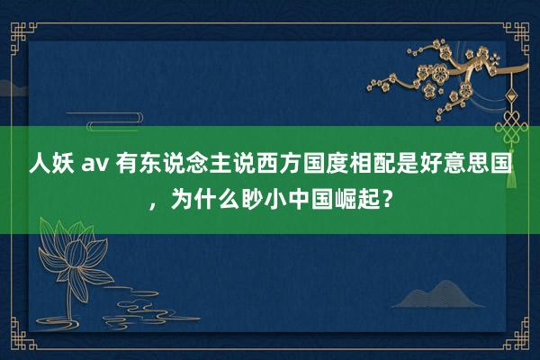 人妖 av 有东说念主说西方国度相配是好意思国，为什么眇小中国崛起？