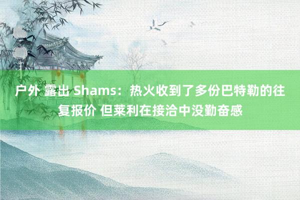 户外 露出 Shams：热火收到了多份巴特勒的往复报价 但莱利在接洽中没勤奋感