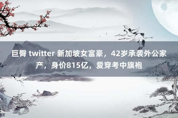 巨臀 twitter 新加坡女富豪，42岁承袭外公家产，身价815亿，爱穿考中旗袍