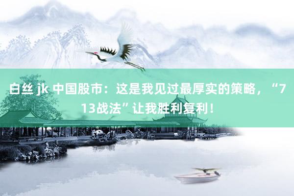 白丝 jk 中国股市：这是我见过最厚实的策略，“713战法”让我胜利复利！