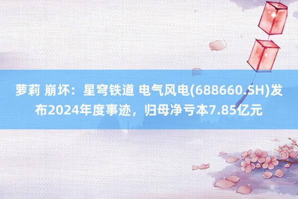 萝莉 崩坏：星穹铁道 电气风电(688660.SH)发布2024年度事迹，归母净亏本7.85亿元