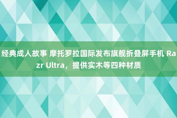 经典成人故事 摩托罗拉国际发布旗舰折叠屏手机 Razr Ultra，提供实木等四种材质