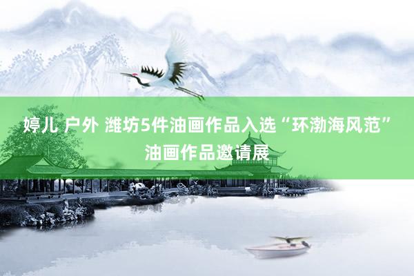 婷儿 户外 潍坊5件油画作品入选“环渤海风范”油画作品邀请展